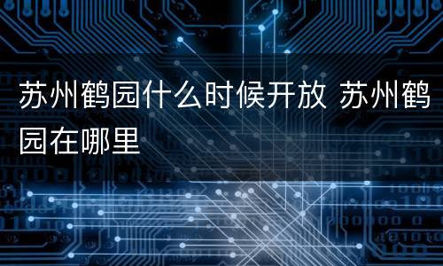 苏州鹤园什么时候开放 苏州鹤园在哪里