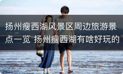 扬州瘦西湖风景区周边旅游景点一览 扬州瘦西湖有啥好玩的