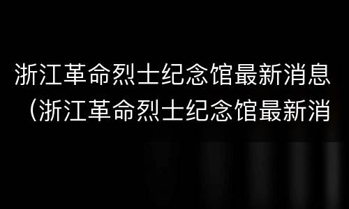 浙江革命烈士纪念馆最新消息（浙江革命烈士纪念馆最新消息新闻）