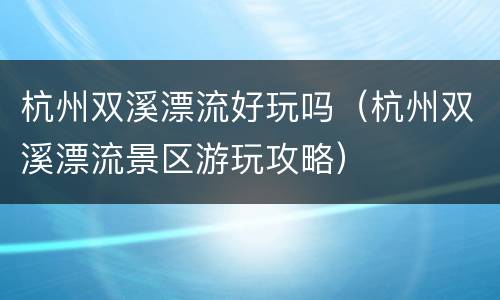 杭州双溪漂流好玩吗（杭州双溪漂流景区游玩攻略）