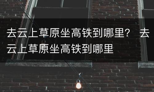 去云上草原坐高铁到哪里？ 去云上草原坐高铁到哪里