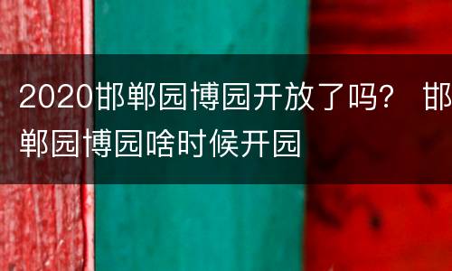 2020邯郸园博园开放了吗？ 邯郸园博园啥时候开园