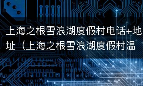 上海之根雪浪湖度假村电话+地址（上海之根雪浪湖度假村温泉门票）