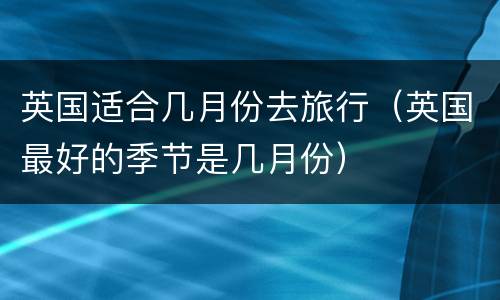 英国适合几月份去旅行（英国最好的季节是几月份）