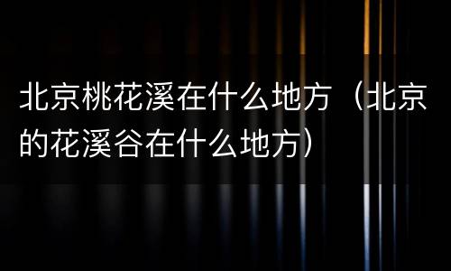 北京桃花溪在什么地方（北京的花溪谷在什么地方）
