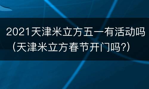 2021天津米立方五一有活动吗（天津米立方春节开门吗?）