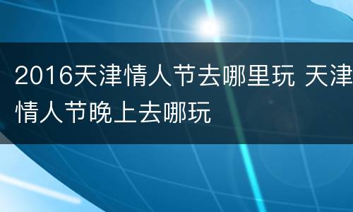 2016天津情人节去哪里玩 天津情人节晚上去哪玩