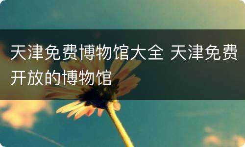 天津免费博物馆大全 天津免费开放的博物馆