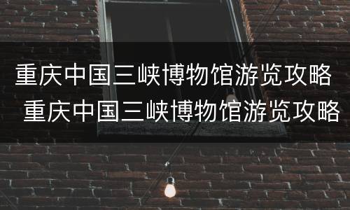 重庆中国三峡博物馆游览攻略 重庆中国三峡博物馆游览攻略视频