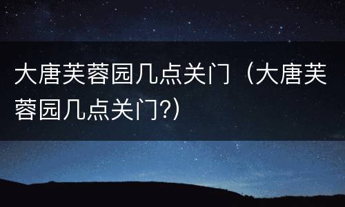 大唐芙蓉园几点关门（大唐芙蓉园几点关门?）