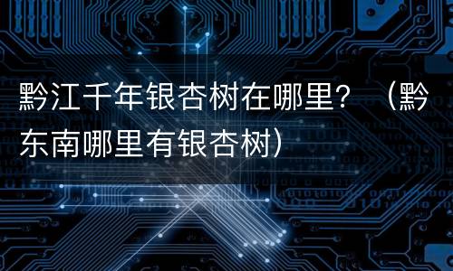 黔江千年银杏树在哪里？（黔东南哪里有银杏树）