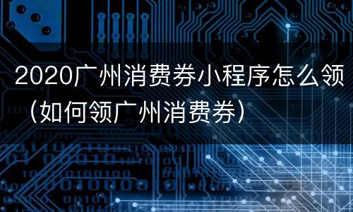 2020广州消费券小程序怎么领（如何领广州消费券）