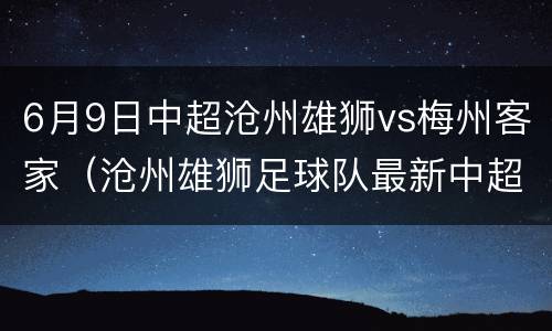 6月9日中超沧州雄狮vs梅州客家（沧州雄狮足球队最新中超消息）