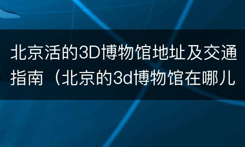 北京活的3D博物馆地址及交通指南（北京的3d博物馆在哪儿）