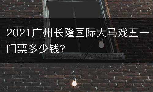 2021广州长隆国际大马戏五一门票多少钱？
