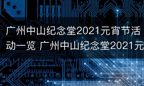 广州中山纪念堂2021元宵节活动一览 广州中山纪念堂2021元宵节活动一览图