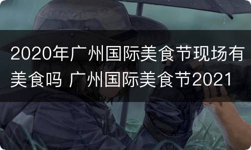 2020年广州国际美食节现场有美食吗 广州国际美食节2021