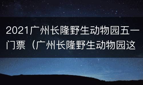 2021广州长隆野生动物园五一门票（广州长隆野生动物园这几天开放吗?）