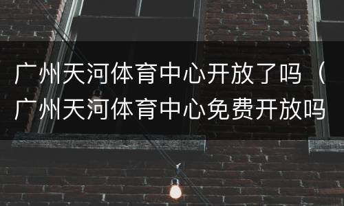 广州天河体育中心开放了吗（广州天河体育中心免费开放吗）