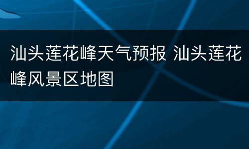 汕头莲花峰天气预报 汕头莲花峰风景区地图
