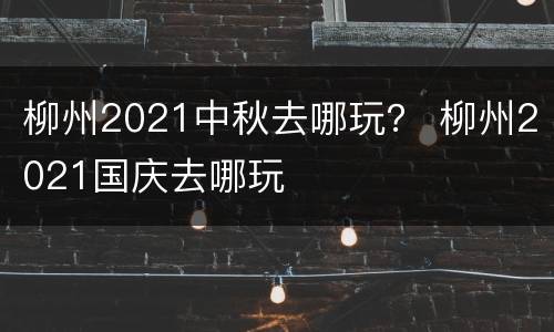 柳州2021中秋去哪玩？ 柳州2021国庆去哪玩