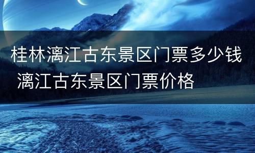 桂林漓江古东景区门票多少钱 漓江古东景区门票价格