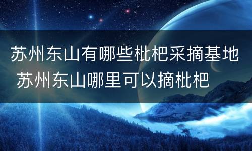 苏州东山有哪些枇杷采摘基地 苏州东山哪里可以摘枇杷