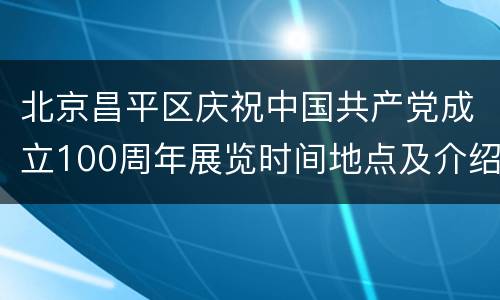 北京昌平区庆祝中国共产党成立100周年展览时间地点及介绍