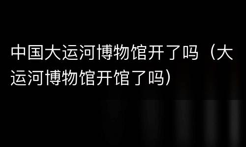 中国大运河博物馆开了吗（大运河博物馆开馆了吗）