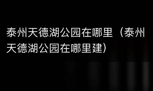 泰州天德湖公园在哪里（泰州天德湖公园在哪里建）