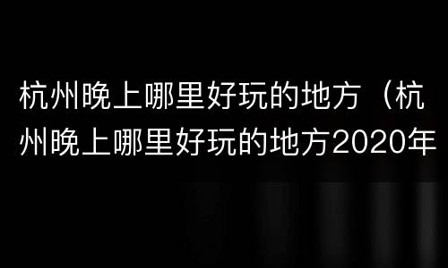 杭州晚上哪里好玩的地方（杭州晚上哪里好玩的地方2020年）