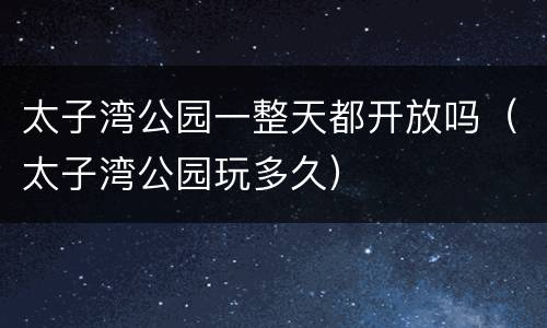 太子湾公园一整天都开放吗（太子湾公园玩多久）