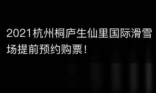 2021杭州桐庐生仙里国际滑雪场提前预约购票！