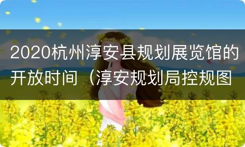 2020杭州淳安县规划展览馆的开放时间（淳安规划局控规图）