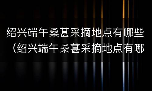 绍兴端午桑葚采摘地点有哪些（绍兴端午桑葚采摘地点有哪些景点）