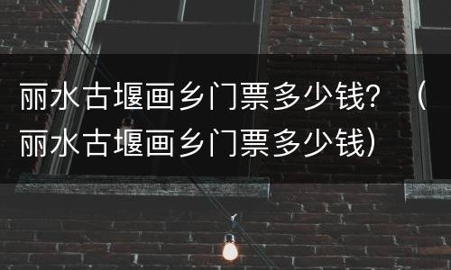 丽水古堰画乡门票多少钱？（丽水古堰画乡门票多少钱）