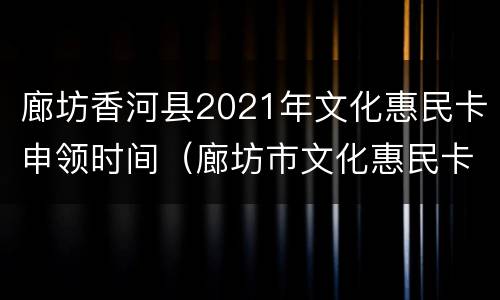 廊坊香河县2021年文化惠民卡申领时间（廊坊市文化惠民卡）