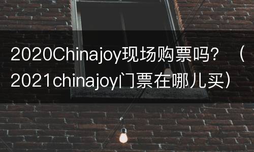 2020Chinajoy现场购票吗？（2021chinajoy门票在哪儿买）