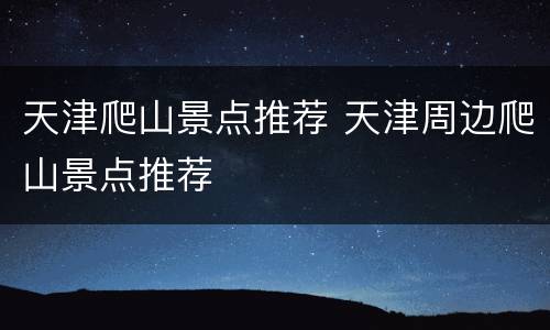 天津爬山景点推荐 天津周边爬山景点推荐