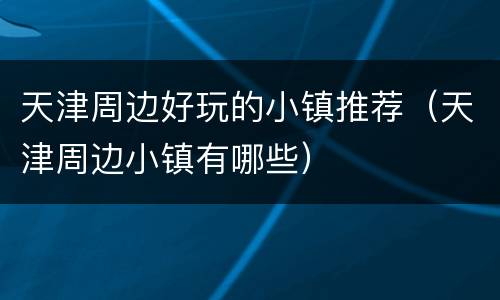 天津周边好玩的小镇推荐（天津周边小镇有哪些）