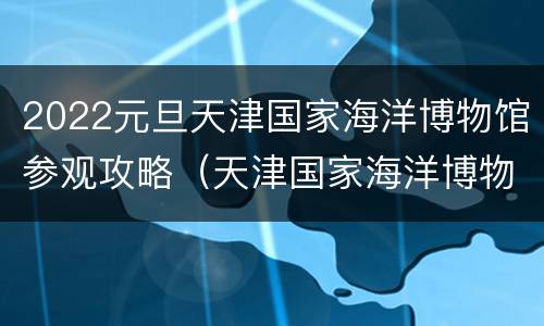 2022元旦天津国家海洋博物馆参观攻略（天津国家海洋博物馆今日海洋）