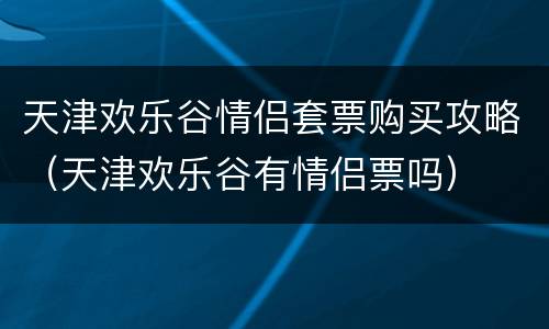 天津欢乐谷情侣套票购买攻略（天津欢乐谷有情侣票吗）