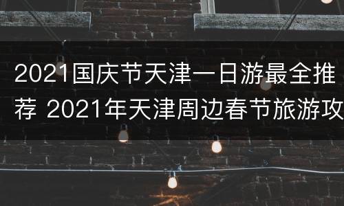 2021国庆节天津一日游最全推荐 2021年天津周边春节旅游攻略