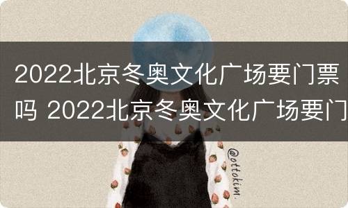 2022北京冬奥文化广场要门票吗 2022北京冬奥文化广场要门票吗知乎