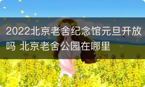 2022北京老舍纪念馆元旦开放吗 北京老舍公园在哪里
