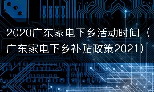 2020广东家电下乡活动时间（广东家电下乡补贴政策2021）
