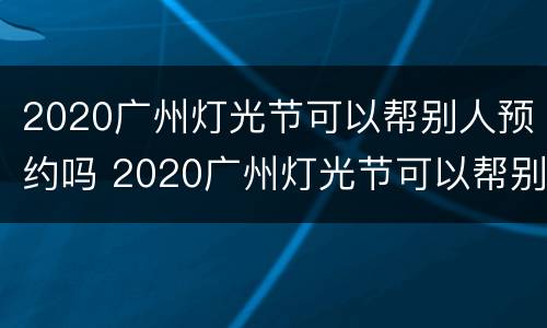 2020广州灯光节可以帮别人预约吗 2020广州灯光节可以帮别人预约吗安全吗