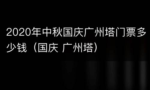 2020年中秋国庆广州塔门票多少钱（国庆 广州塔）