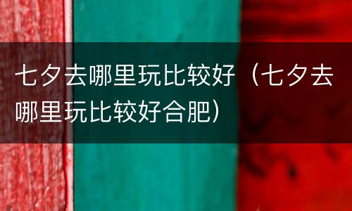 七夕去哪里玩比较好（七夕去哪里玩比较好合肥）