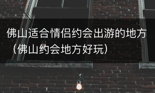 佛山适合情侣约会出游的地方（佛山约会地方好玩）